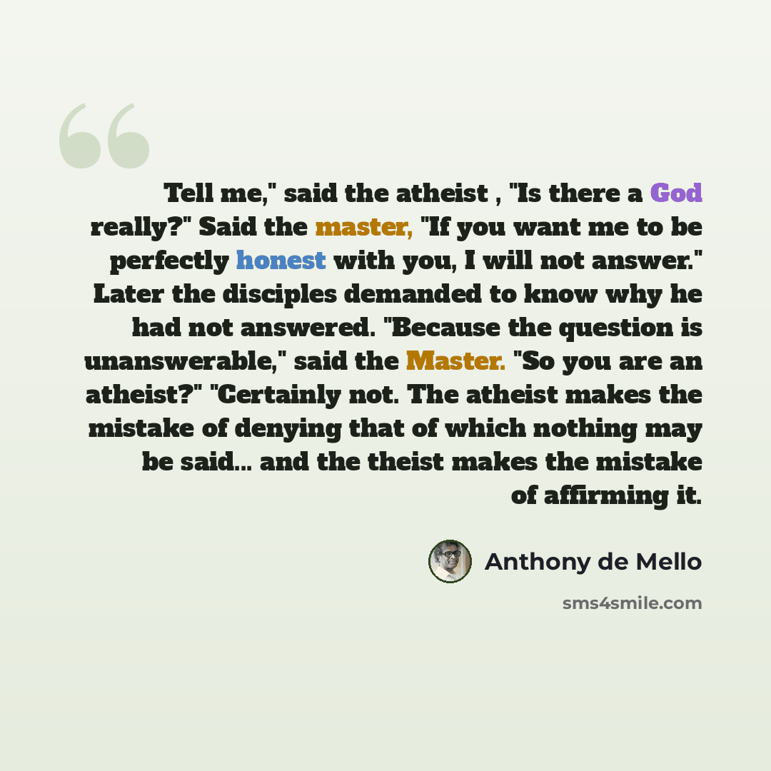 “Tell me," said the atheist , "Is there a God really?" Said the master, "If you want me to be perfectly honest with you, I will not answer." Later the disciples demanded to know why he had not answered. "Because the question is unanswerable," said the Master. "So you are an atheist?" "Certainly…” quote by Anthony de Mello