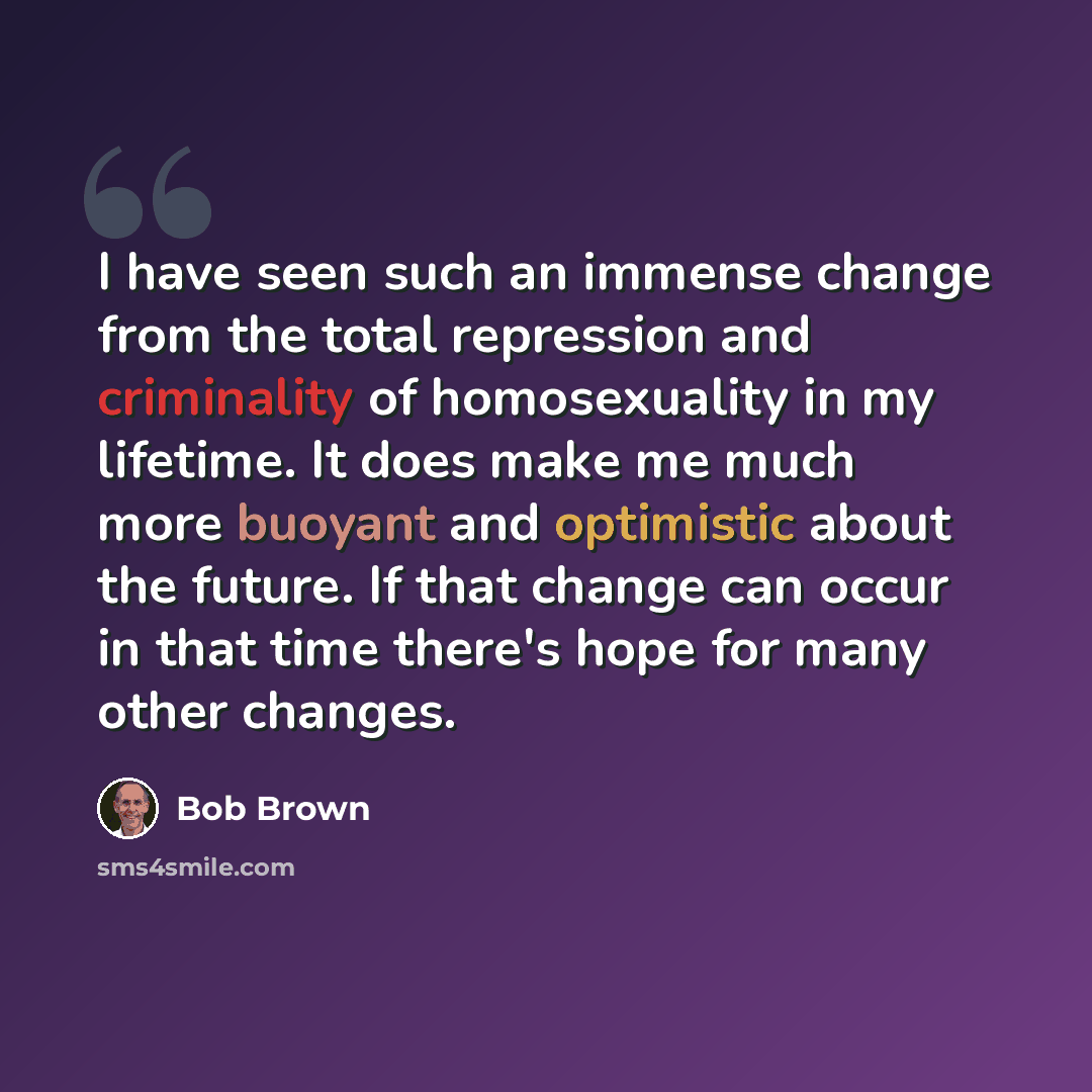 “I have seen such an immense change from the total repression and criminality of homosexuality in my lifetime. It does make me much more buoyant and optimistic about the future. If that change can occur in that time there's hope for many other changes.” quote by Bob Brown