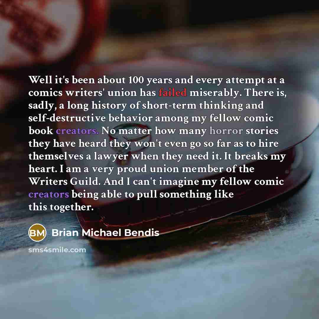 “Well it's been about 100 years and every attempt at a comics writers' union has failed miserably. There is, sadly, a long history of short-term thinking and self-destructive behavior among my fellow comic book creators. No matter how many horror stories they have heard they won't even go so far as…” quote by Brian Michael Bendis