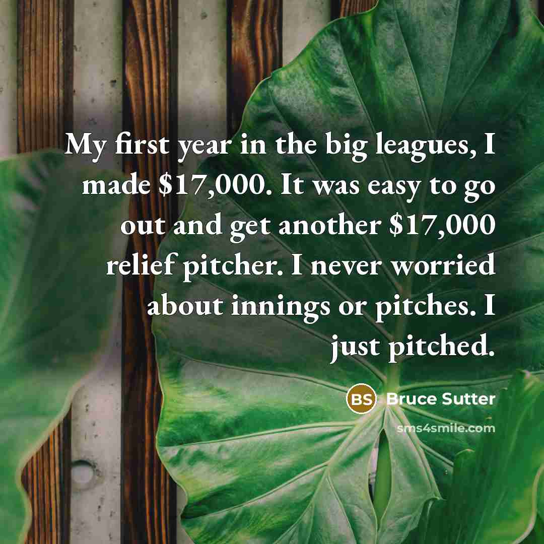 “My first year in the big leagues, I made $17,000. It was easy to go out and get another $17,000 relief pitcher. I never worried about innings or pitches. I just pitched.” quote by Bruce Sutter
