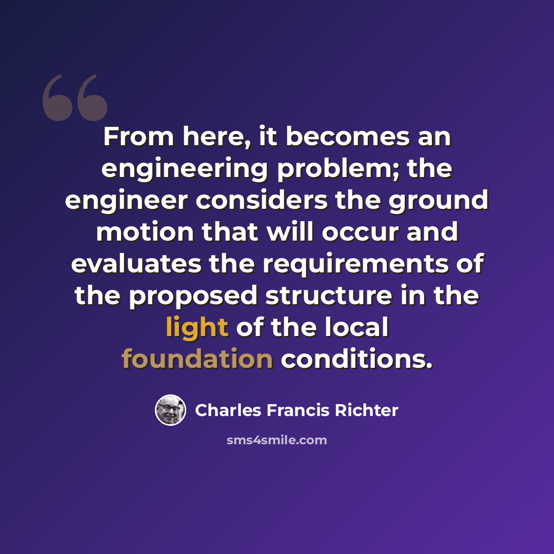 “From here, it becomes an engineering problem; the engineer considers the ground motion that will occur and evaluates the requirements of the proposed structure in the light of the local foundation conditions.” quote by Charles Francis Richter