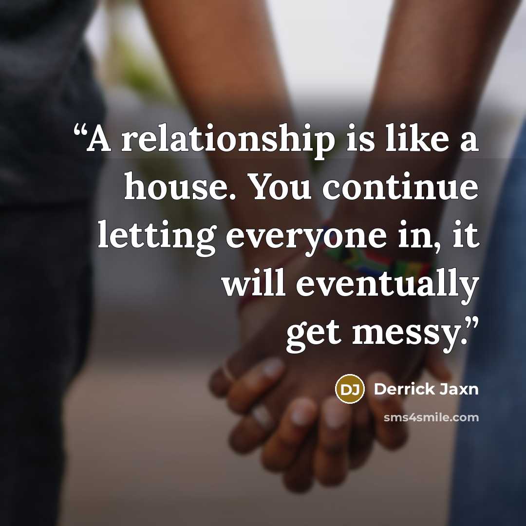 “A relationship is like a house. You continue letting everyone in, it will eventually get messy.” quote by Derrick Jaxn