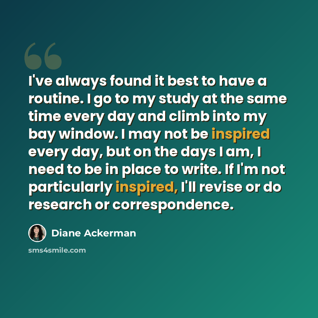 “I've always found it best to have a routine. I go to my study at the same time every day and climb into my bay window. I may not be inspired every day, but on the days I am, I need to be in place to write. If I'm not particularly inspired, I'll revise or do research or correspondence.” quote by Diane Ackerman