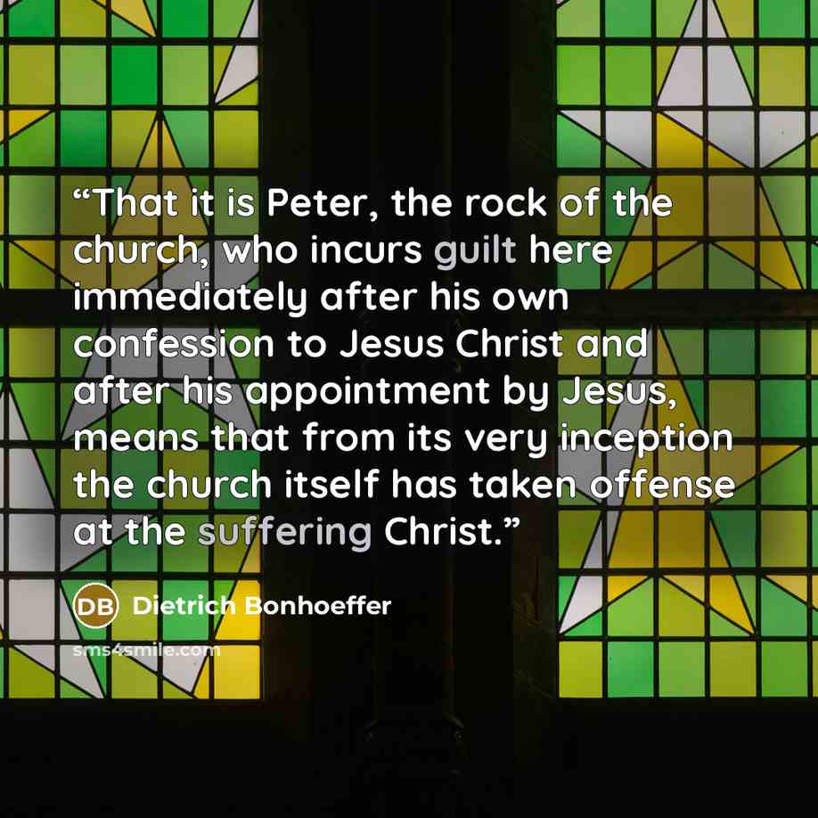 “That it is Peter, the rock of the church, who incurs guilt here immediately after his own confession to Jesus Christ and after his appointment by Jesus, means that from its very inception the church itself has taken offense at the suffering Christ.” quote by Dietrich Bonhoeffer