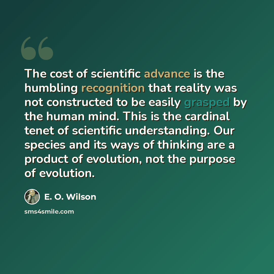 “The cost of scientific advance is the humbling recognition that reality was not constructed to be easily grasped by the human mind. This is the cardinal tenet of scientific understanding. Our species and its ways of thinking are a product of evolution, not the purpose of evolution.” quote by E. O. Wilson