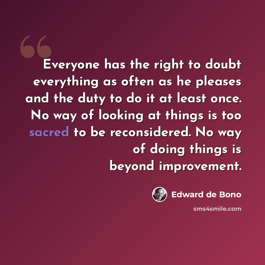 “Everyone has the right to doubt everything as often as he pleases and the duty to do it at least once. No way of looking at things is too sacred to be reconsidered. No way of doing things is beyond improvement.” quote by Edward de Bono