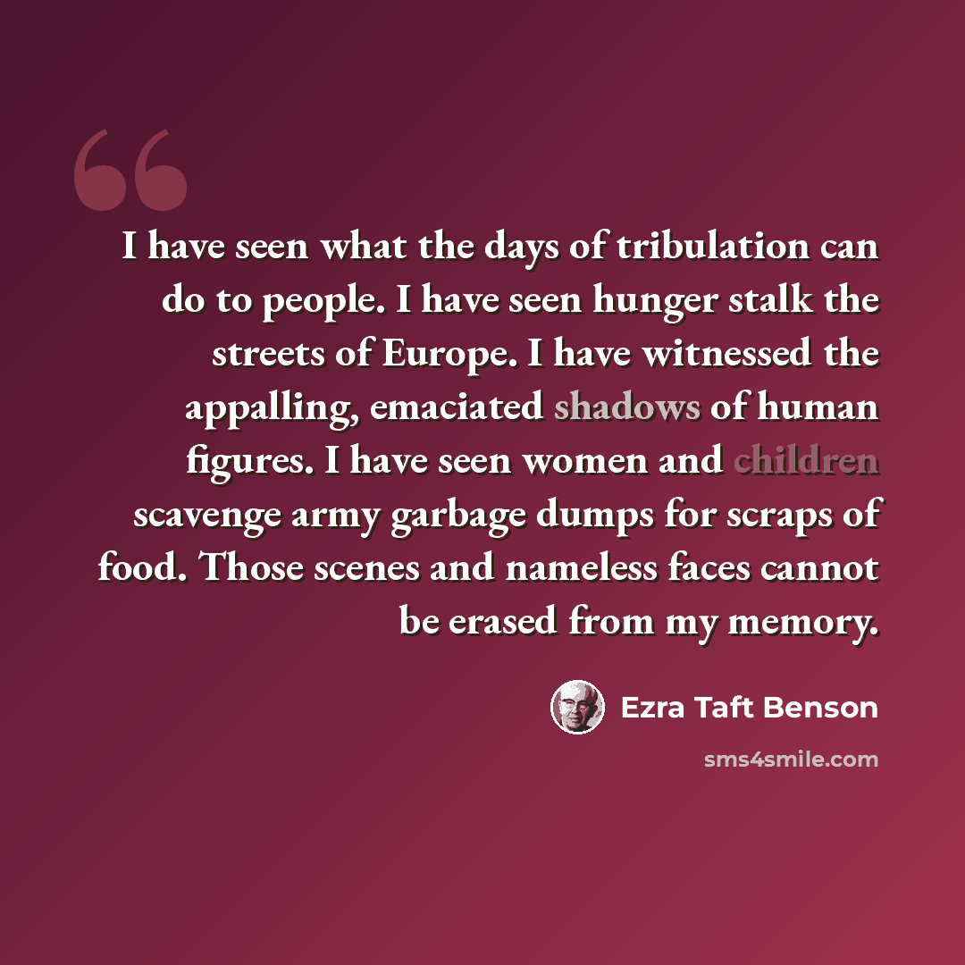 “I have seen what the days of tribulation can do to people. I have seen hunger stalk the streets of Europe. I have witnessed the appalling, emaciated shadows of human figures. I have seen women and children scavenge army garbage dumps for scraps of food. Those scenes and nameless faces cannot be…” quote by Ezra Taft Benson