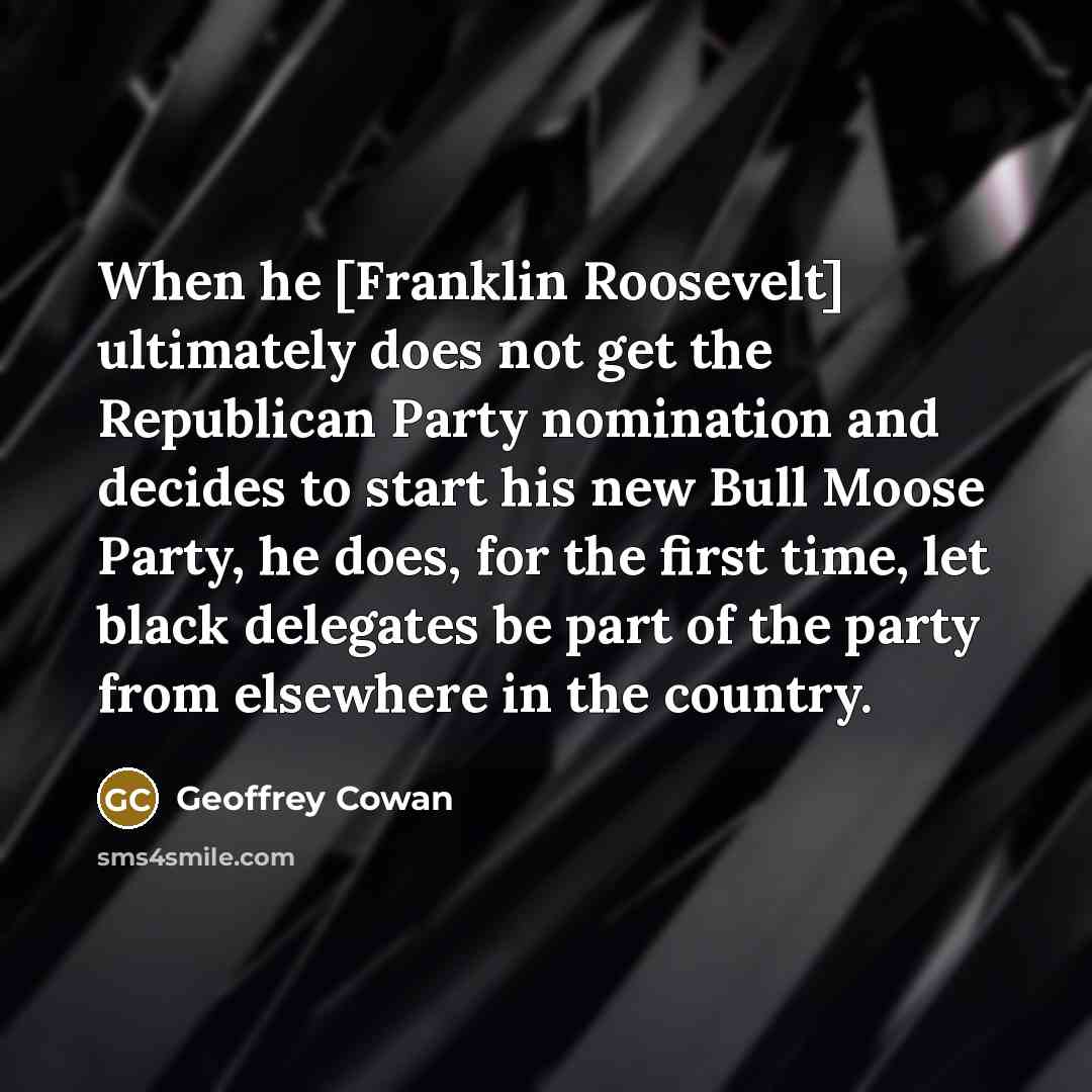 “When he [Franklin Roosevelt] ultimately does not get the Republican Party nomination and decides to start his new Bull Moose Party, he does, for the first time, let black delegates be part of the party from elsewhere in the country.” quote by Geoffrey Cowan