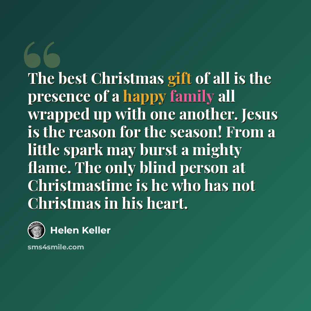 “The best Christmas gift of all is the presence of a happy family all wrapped up with one another. Jesus is the reason for the season! From a little spark may burst a mighty flame. The only blind person at Christmastime is he who has not Christmas in his heart.” quote by Helen Keller