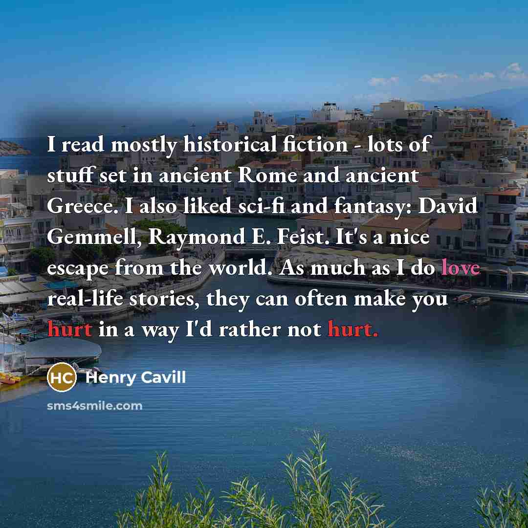 “I read mostly historical fiction - lots of stuff set in ancient Rome and ancient Greece. I also liked sci-fi and fantasy: David Gemmell, Raymond E. Feist. It's a nice escape from the world. As much as I do love real-life stories, they can often make you hurt in a way I'd rather not hurt.” quote by Henry Cavill