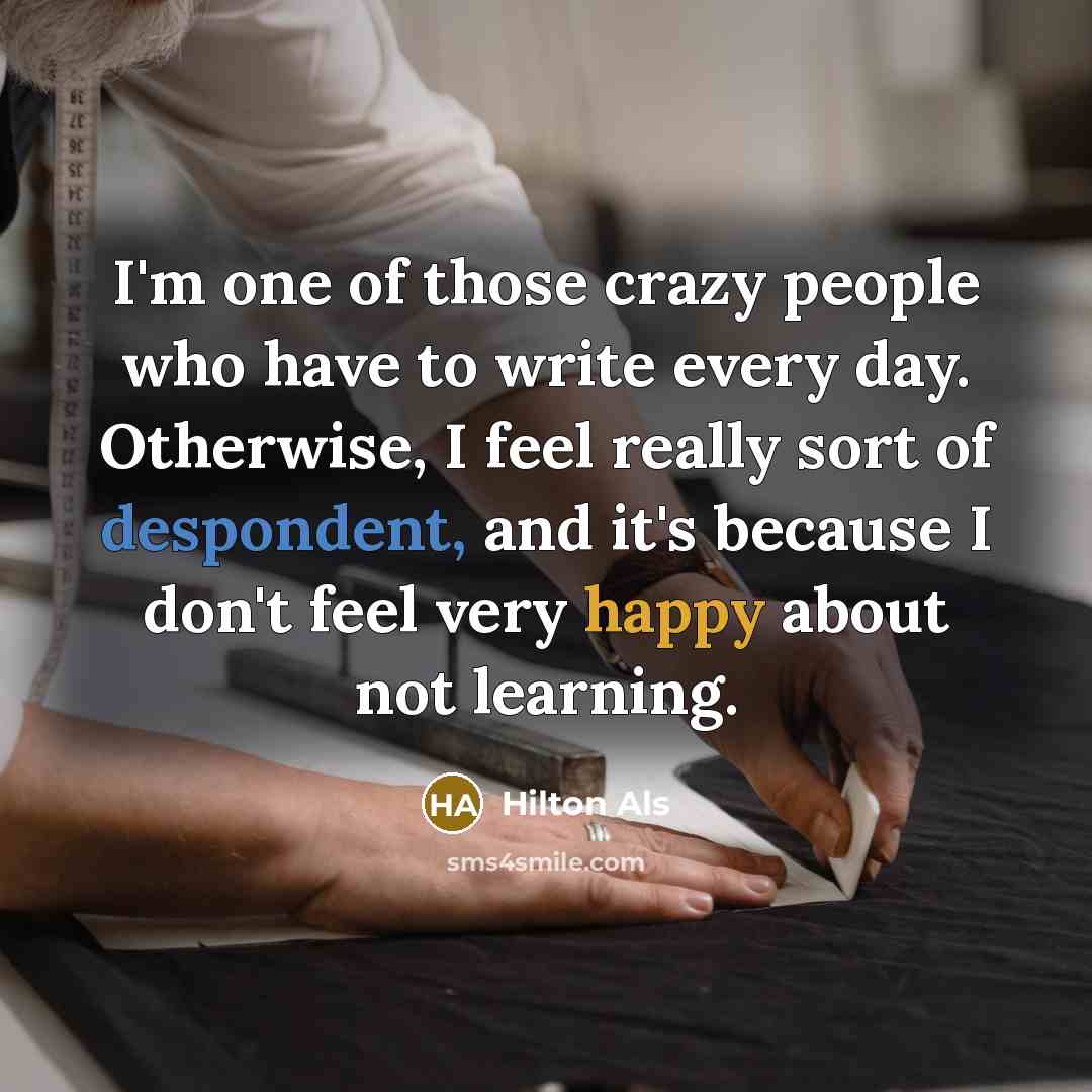 “I'm one of those crazy people who have to write every day. Otherwise, I feel really sort of despondent, and it's because I don't feel very happy about not learning.” quote by Hilton Als