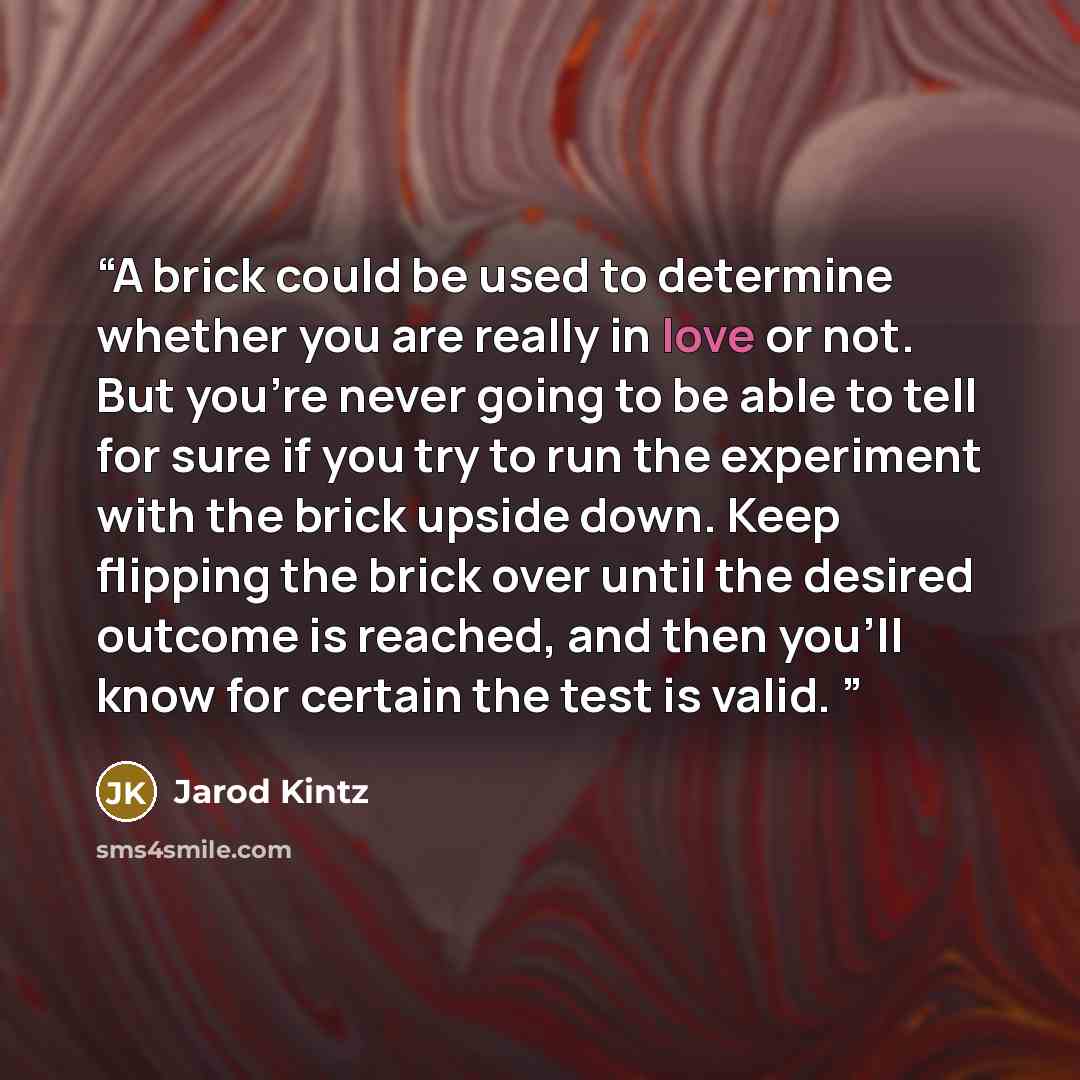 “A brick could be used to determine whether you are really in love or not. But you’re never going to be able to tell for sure if you try to run the experiment with the brick upside down. Keep flipping the brick over until the desired outcome is reached, and then you’ll know for certain the test is…” quote by Jarod Kintz