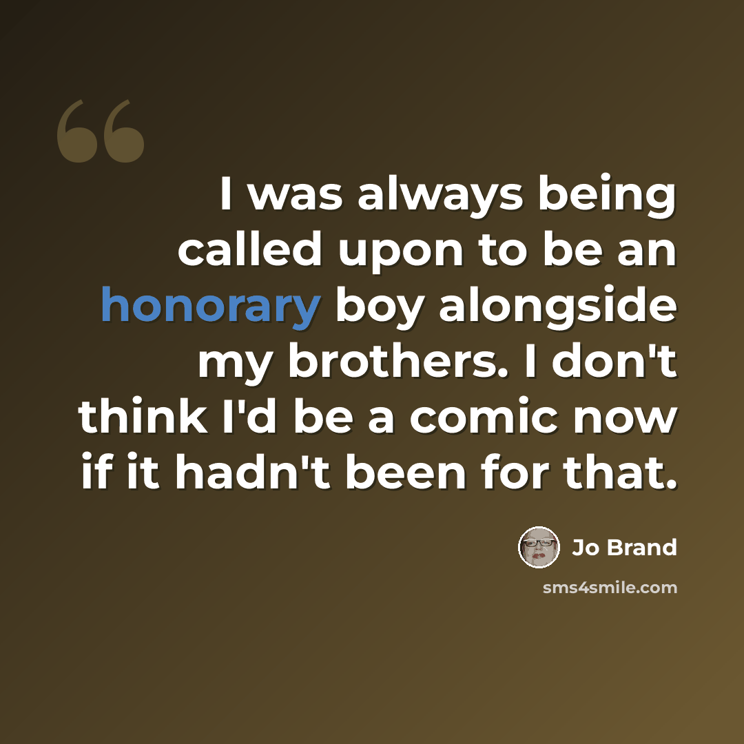 “I was always being called upon to be an honorary boy alongside my brothers. I don't think I'd be a comic now if it hadn't been for that.” quote by Jo Brand