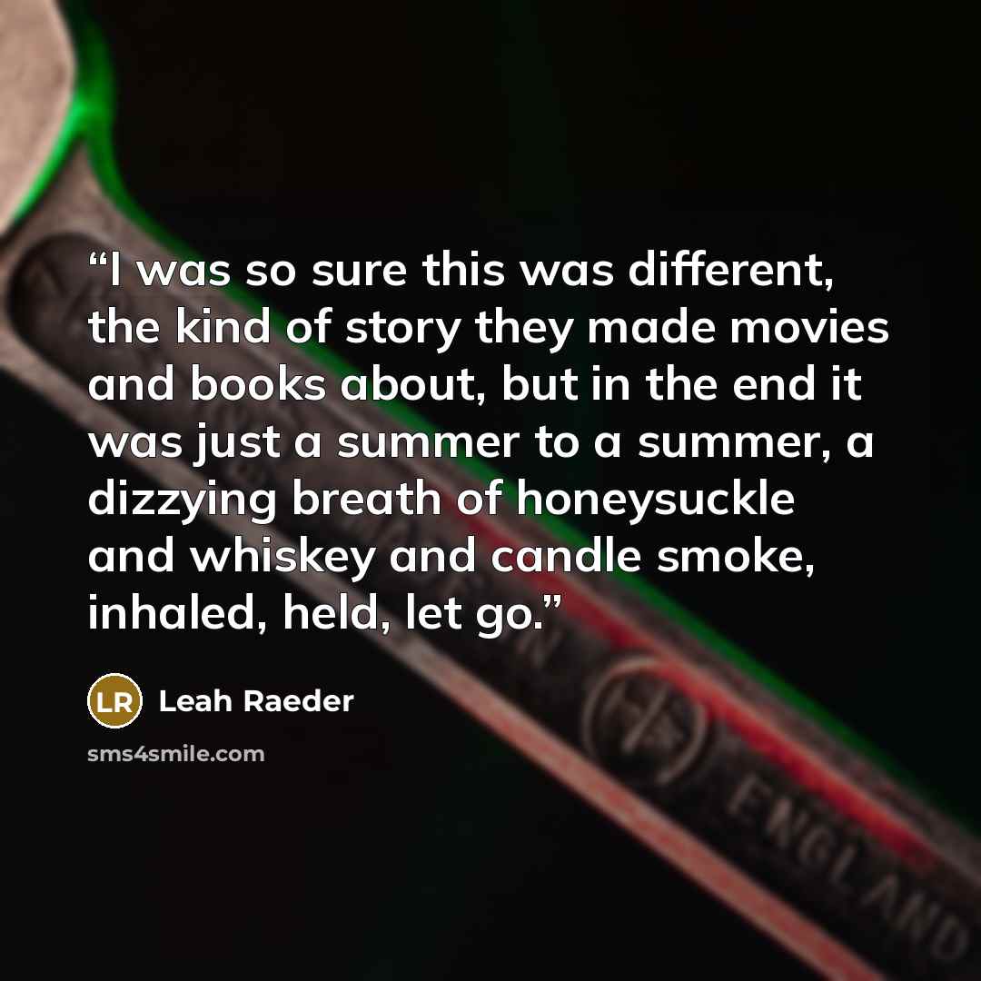 “I was so sure this was different, the kind of story they made movies and books about, but in the end it was just a summer to a summer, a dizzying breath of honeysuckle and whiskey and candle smoke, inhaled, held, let go.” quote by Leah Raeder
