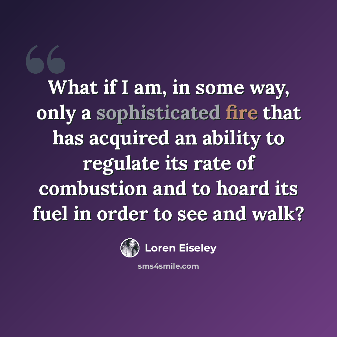 “What if I am, in some way, only a sophisticated fire that has acquired an ability to regulate its rate of combustion and to hoard its fuel in order to see and walk?” quote by Loren Eiseley