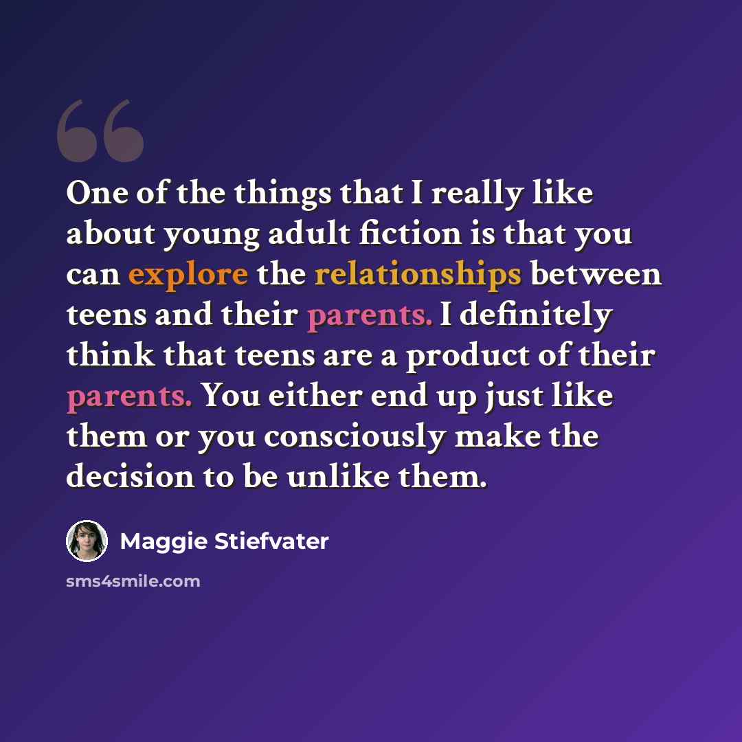“One of the things that I really like about young adult fiction is that you can explore the relationships between teens and their parents. I definitely think that teens are a product of their parents. You either end up just like them or you consciously make the decision to be unlike them.” quote by Maggie Stiefvater