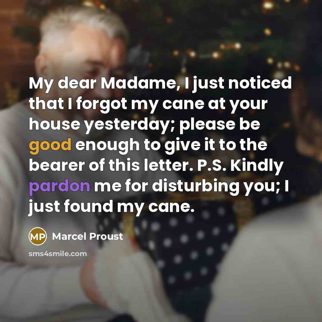 “My dear Madame, I just noticed that I forgot my cane at your house yesterday; please be good enough to give it to the bearer of this letter. P.S. Kindly pardon me for disturbing you; I just found my cane.” quote by Marcel Proust