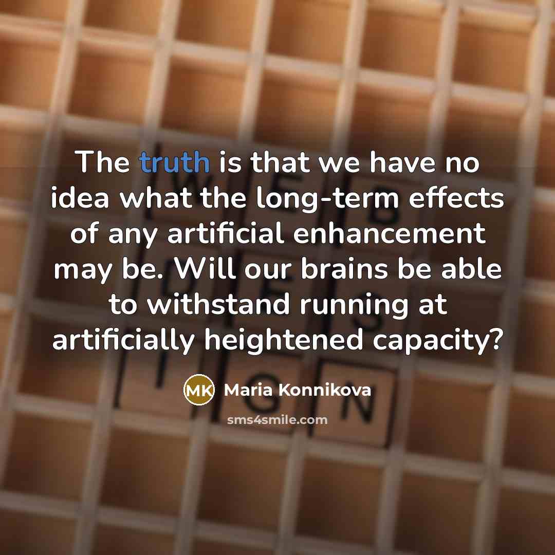 “The truth is that we have no idea what the long-term effects of any artificial enhancement may be. Will our brains be able to withstand running at artificially heightened capacity?” quote by Maria Konnikova