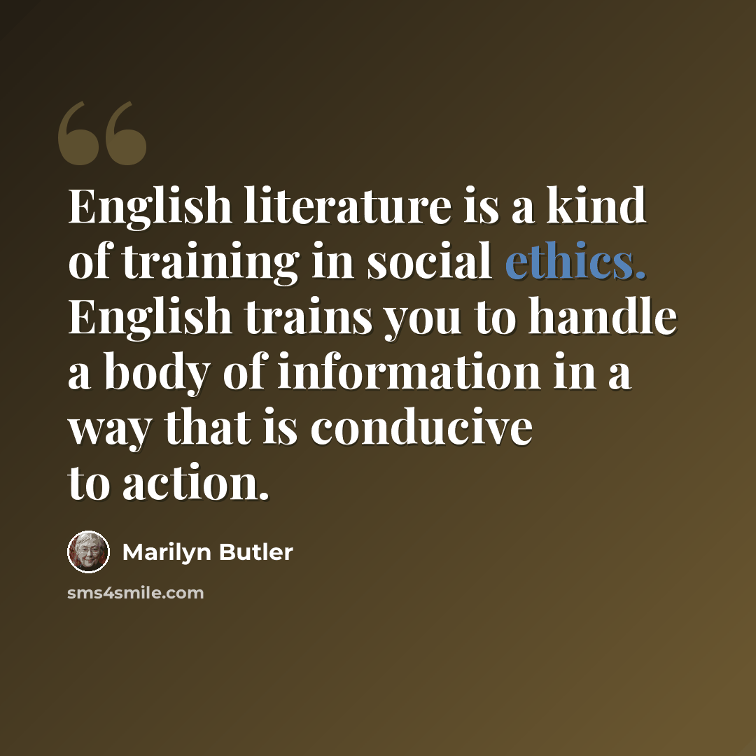 “English literature is a kind of training in social ethics. English trains you to handle a body of information in a way that is conducive to action.” quote by Marilyn Butler