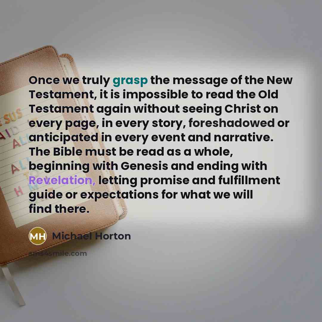 “Once we truly grasp the message of the New Testament, it is impossible to read the Old Testament again without seeing Christ on every page, in every story, foreshadowed or anticipated in every event and narrative. The Bible must be read as a whole, beginning with Genesis and ending with…” quote by Michael Horton