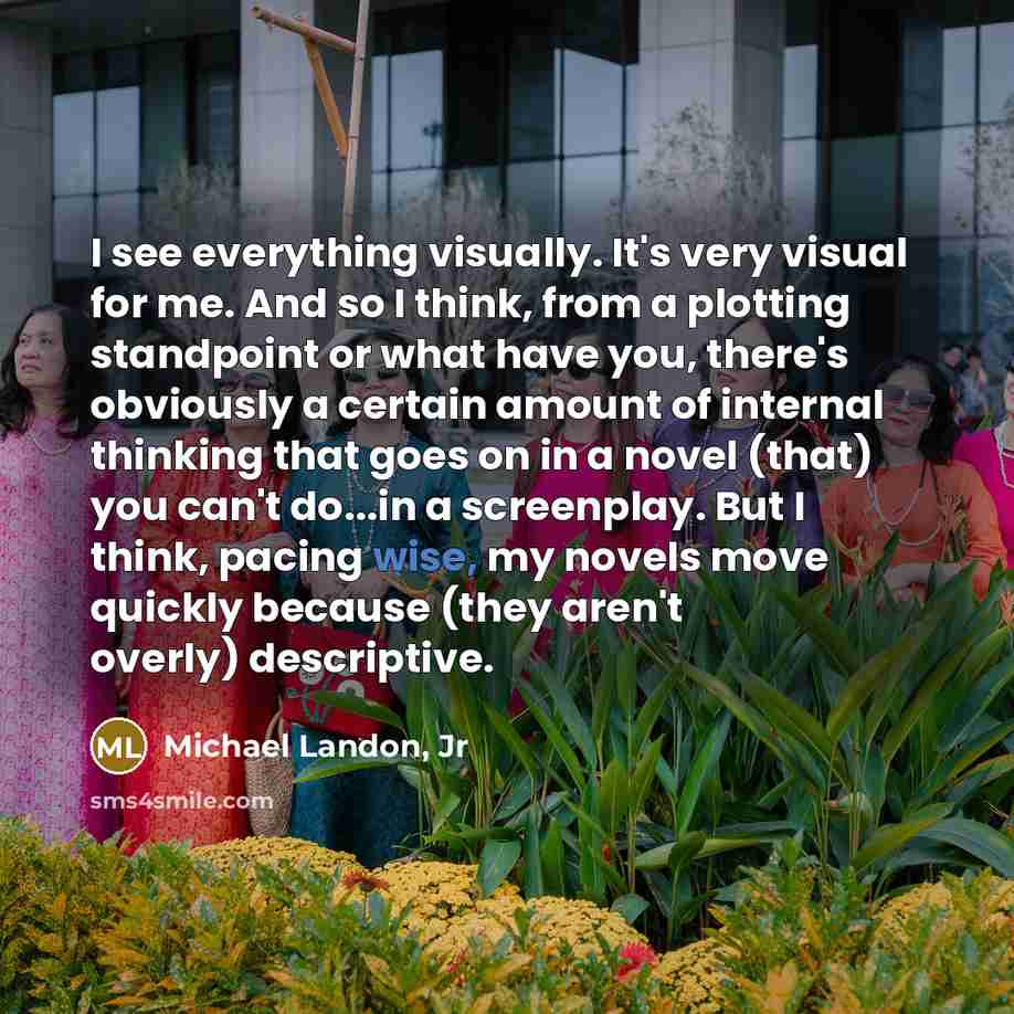 “I see everything visually. It's very visual for me. And so I think, from a plotting standpoint or what have you, there's obviously a certain amount of internal thinking that goes on in a novel (that) you can't do...in a screenplay. But I think, pacing wise, my novels move quickly because (they…” quote by Michael Landon, Jr