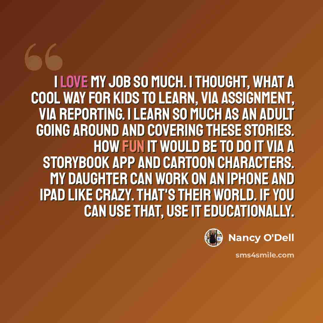 “I love my job so much. I thought, what a cool way for kids to learn, via assignment, via reporting. I learn so much as an adult going around and covering these stories. How fun it would be to do it via a storybook app and cartoon characters. My daughter can work on an iPhone and iPad like crazy…” quote by Nancy O'Dell