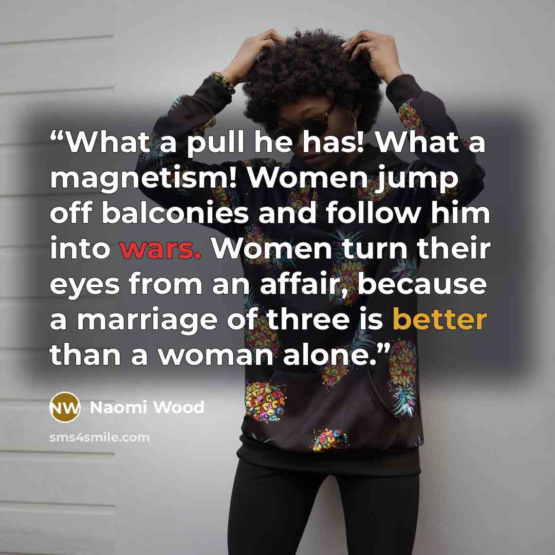 “What a pull he has! What a magnetism! Women jump off balconies and follow him into wars. Women turn their eyes from an affair, because a marriage of three is better than a woman alone.” quote by Naomi Wood