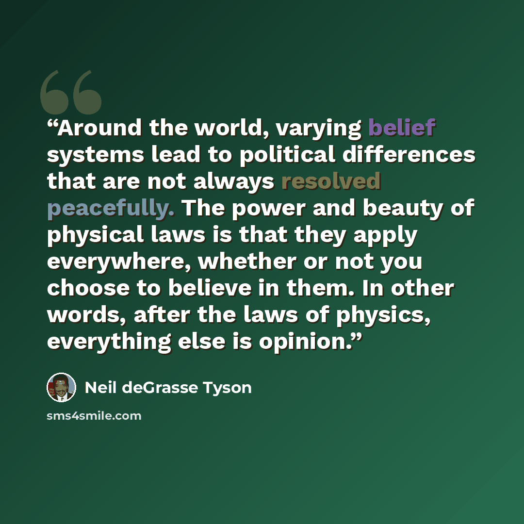 “Around the world, varying belief systems lead to political differences that are not always resolved peacefully. The power and beauty of physical laws is that they apply everywhere, whether or not you choose to believe in them. In other words, after the laws of physics, everything else is opinion.” quote by Neil deGrasse Tyson