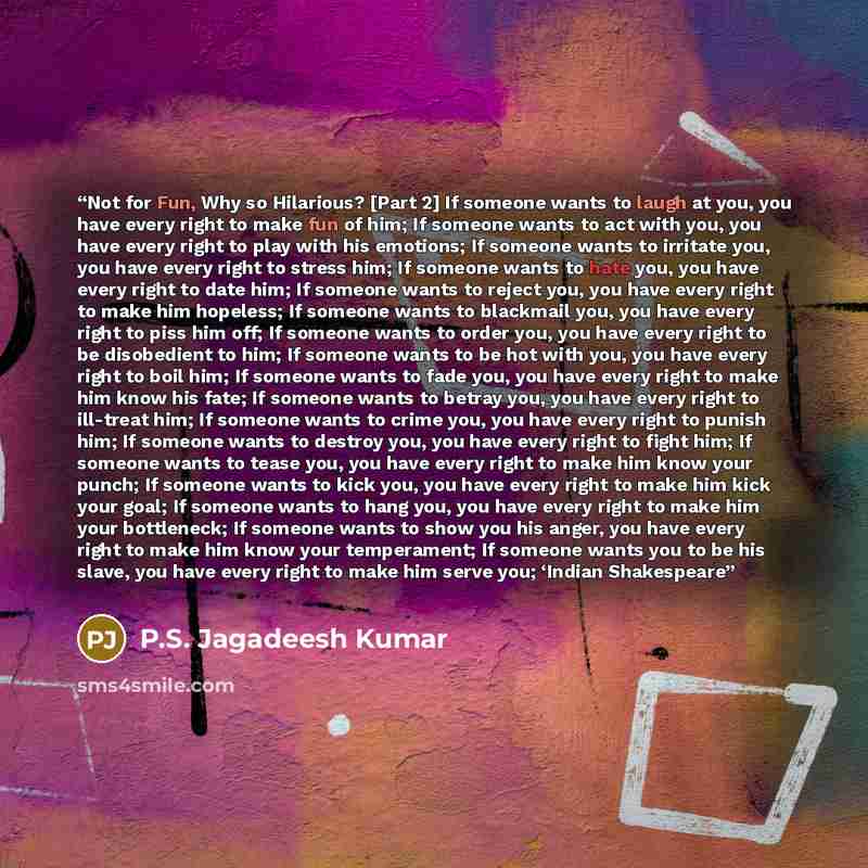 “Not for Fun, Why so Hilarious? [Part 2] If someone wants to laugh at you, you have every right to make fun of him; If someone wants to act with you, you have every right to play with his emotions; If someone wants to irritate you, you have every right to stress him; If someone wants to hate you…” quote by P.S. Jagadeesh Kumar