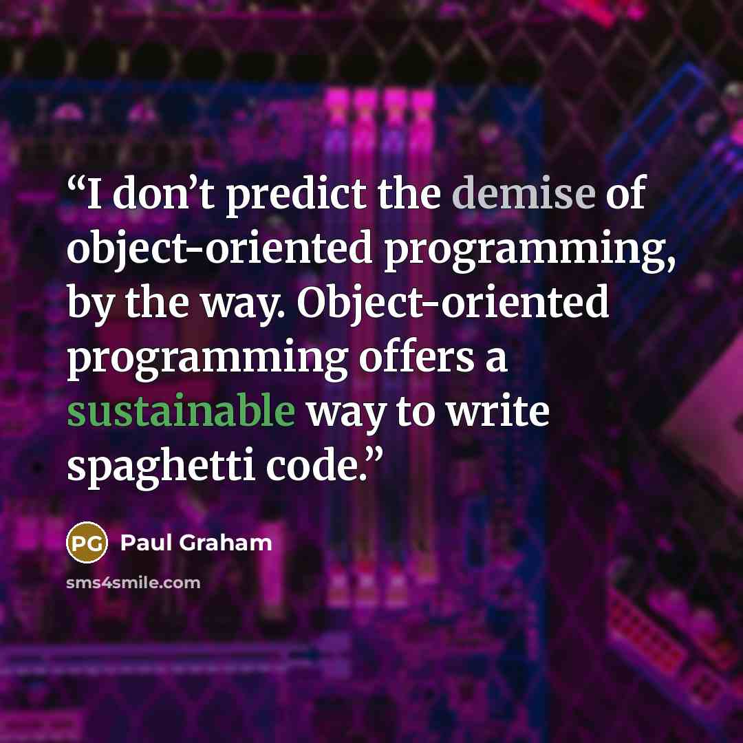 “I don’t predict the demise of object-oriented programming, by the way. Object-oriented programming offers a sustainable way to write spaghetti code.” quote by Paul Graham