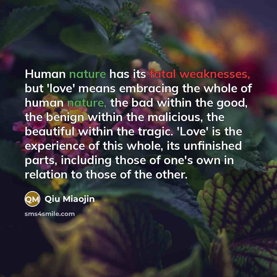 “Human nature has its fatal weaknesses, but 'love' means embracing the whole of human nature, the bad within the good, the benign within the malicious, the beautiful within the tragic. 'Love' is the experience of this whole, its unfinished parts, including those of one's own in relation to those of…” quote by Qiu Miaojin