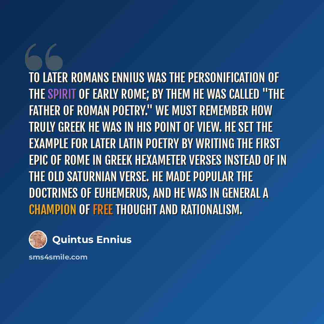 “To later Romans Ennius was the personification of the spirit of early Rome; by them he was called "The Father of Roman Poetry." We must remember how truly Greek he was in his point of view. He set the example for later Latin poetry by writing the first epic of Rome in Greek hexameter verses…” quote by Quintus Ennius