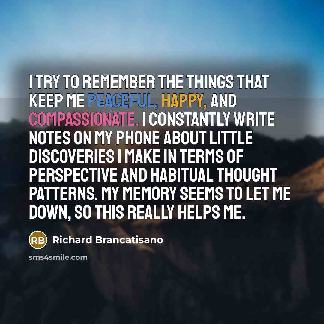 “I try to remember the things that keep me peaceful, happy, and compassionate. I constantly write notes on my phone about little discoveries I make in terms of perspective and habitual thought patterns. My memory seems to let me down, so this really helps me.” quote by Richard Brancatisano