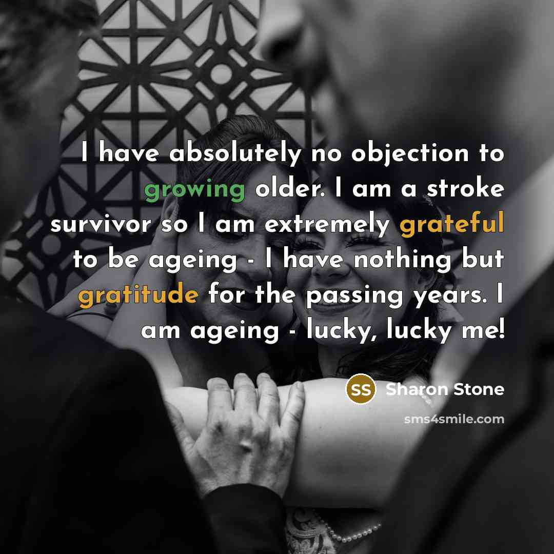 “I have absolutely no objection to growing older. I am a stroke survivor so I am extremely grateful to be ageing - I have nothing but gratitude for the passing years. I am ageing - lucky, lucky me!” quote by Sharon Stone
