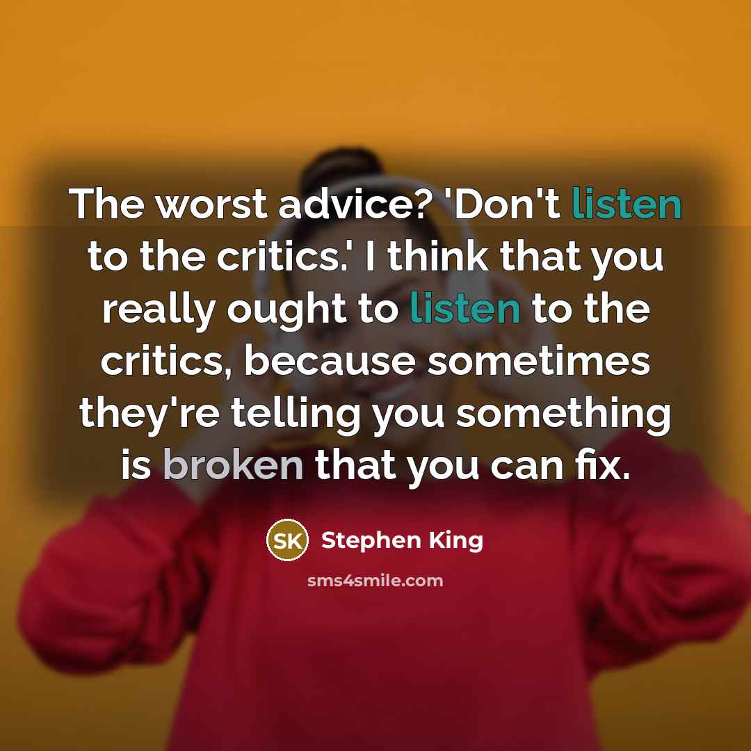 “The worst advice? 'Don't listen to the critics.' I think that you really ought to listen to the critics, because sometimes they're telling you something is broken that you can fix.” quote by Stephen King