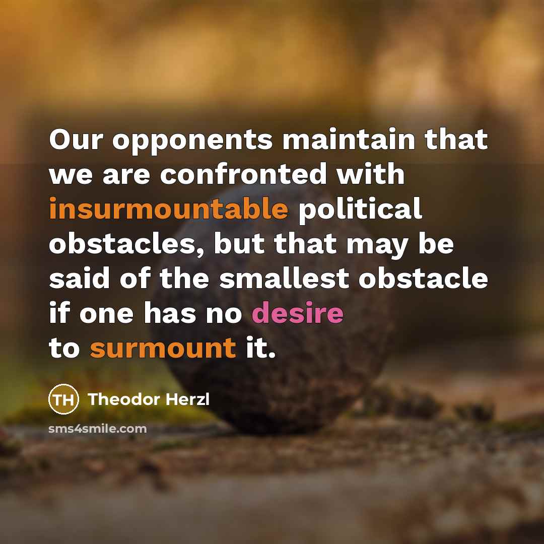 “Our opponents maintain that we are confronted with insurmountable political obstacles, but that may be said of the smallest obstacle if one has no desire to surmount it.” quote by Theodor Herzl