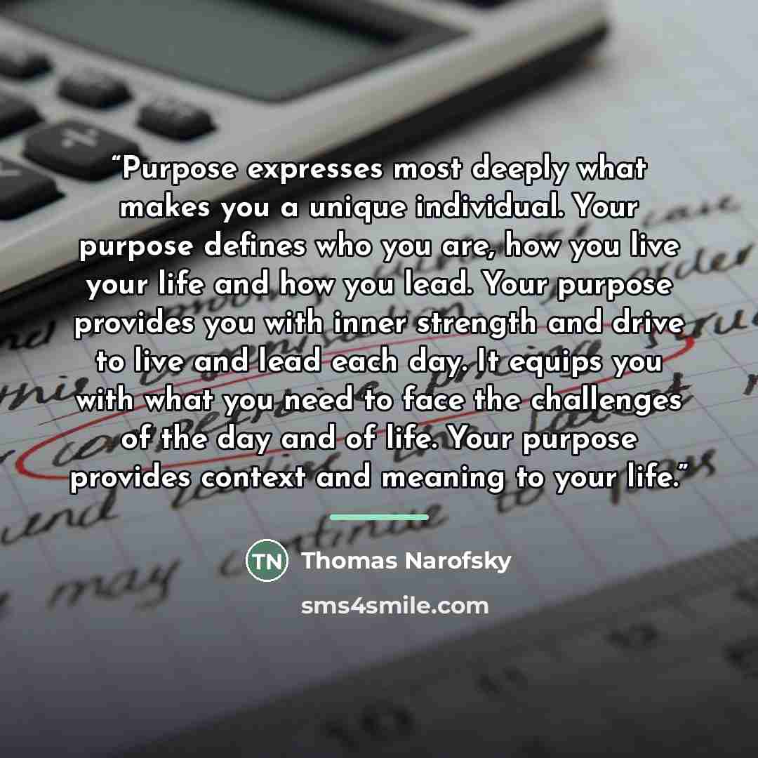 “Purpose expresses most deeply what makes you a unique individual. Your purpose defines who you are, how you live your life and how you lead. Your purpose provides you with inner strength and drive to live and lead each day. It equips you with what you need to face the challenges of the day and of…” quote by Thomas Narofsky