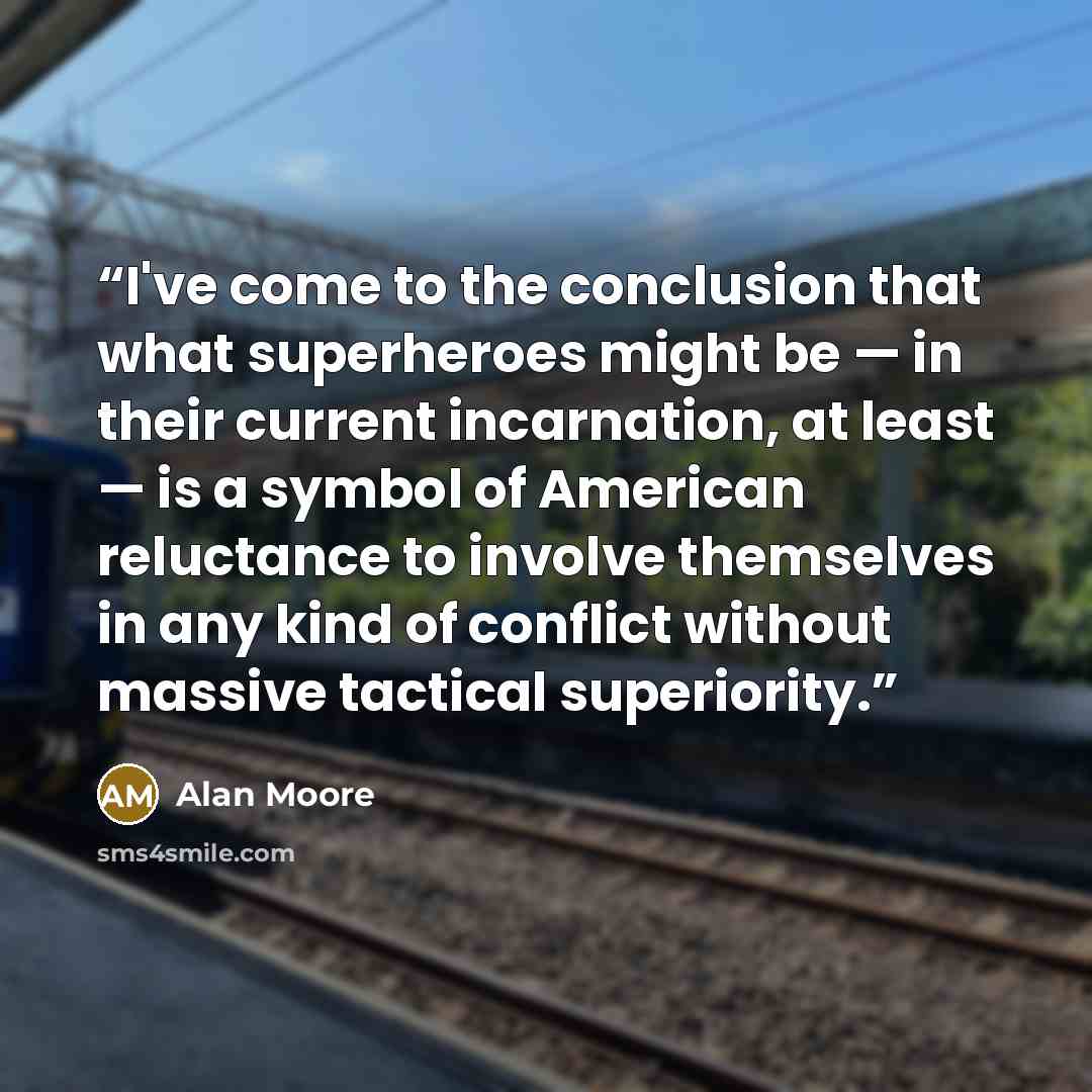 “I've come to the conclusion that what superheroes might be — in their current incarnation, at least — is a symbol of American reluctance to involve themselves in any kind of conflict without massive tactical superiority.” quote by Alan Moore