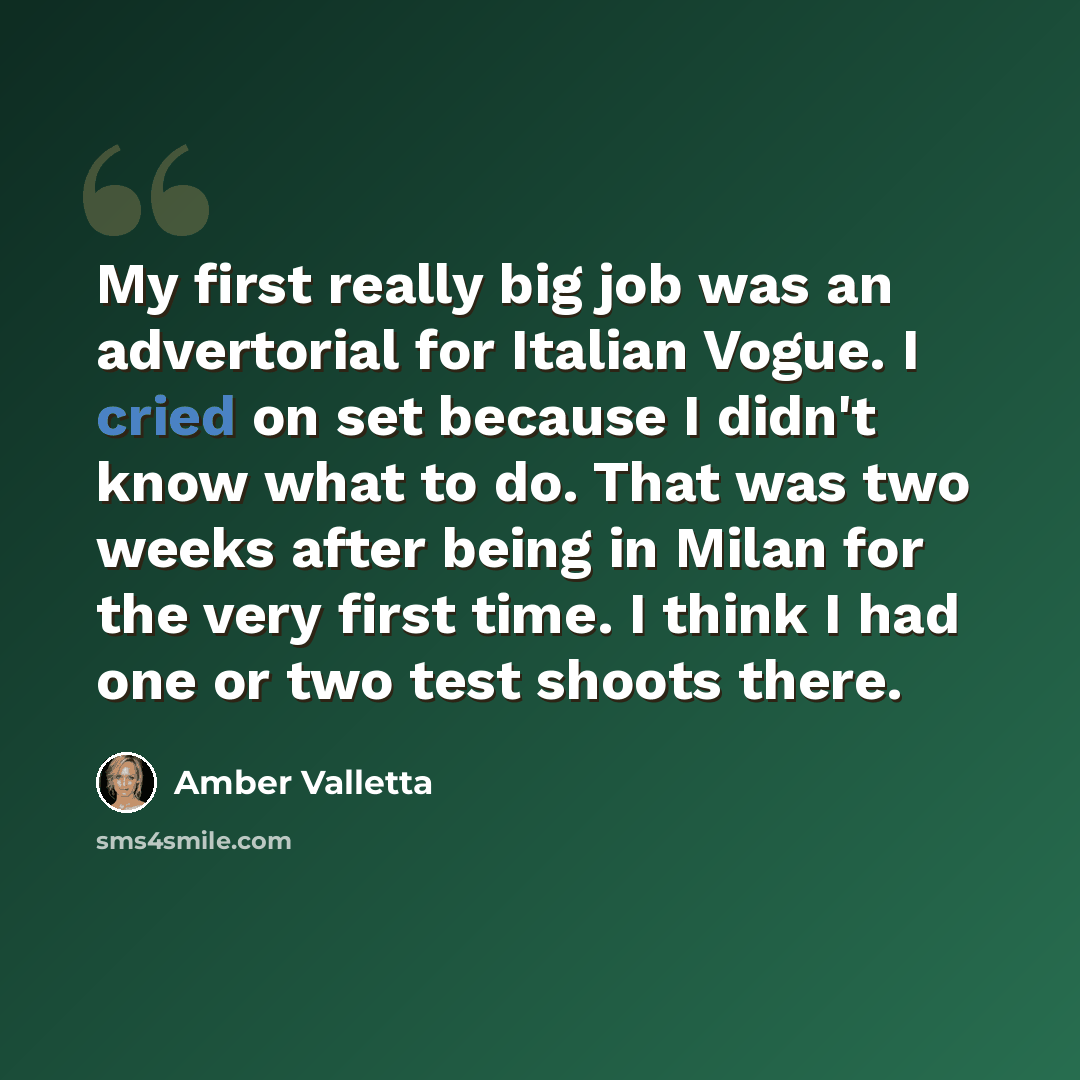 “My first really big job was an advertorial for Italian Vogue. I cried on set because I didn't know what to do. That was two weeks after being in Milan for the very first time. I think I had one or two test shoots there.” quote by Amber Valletta