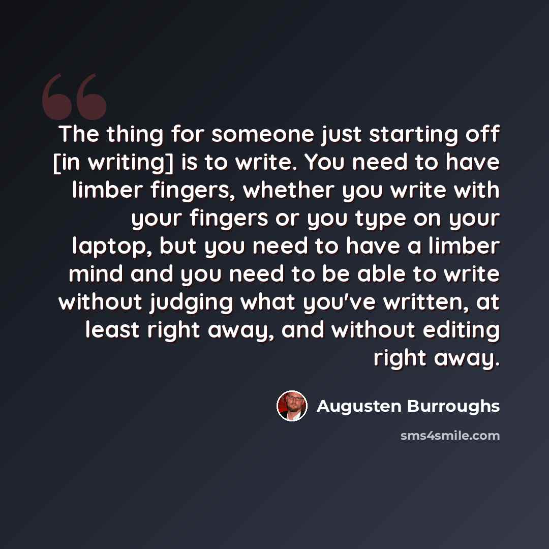 “The thing for someone just starting off [in writing] is to write. You need to have limber fingers, whether you write with your fingers or you type on your laptop, but you need to have a limber mind and you need to be able to write without judging what you've written, at least right away, and…” quote by Augusten Burroughs