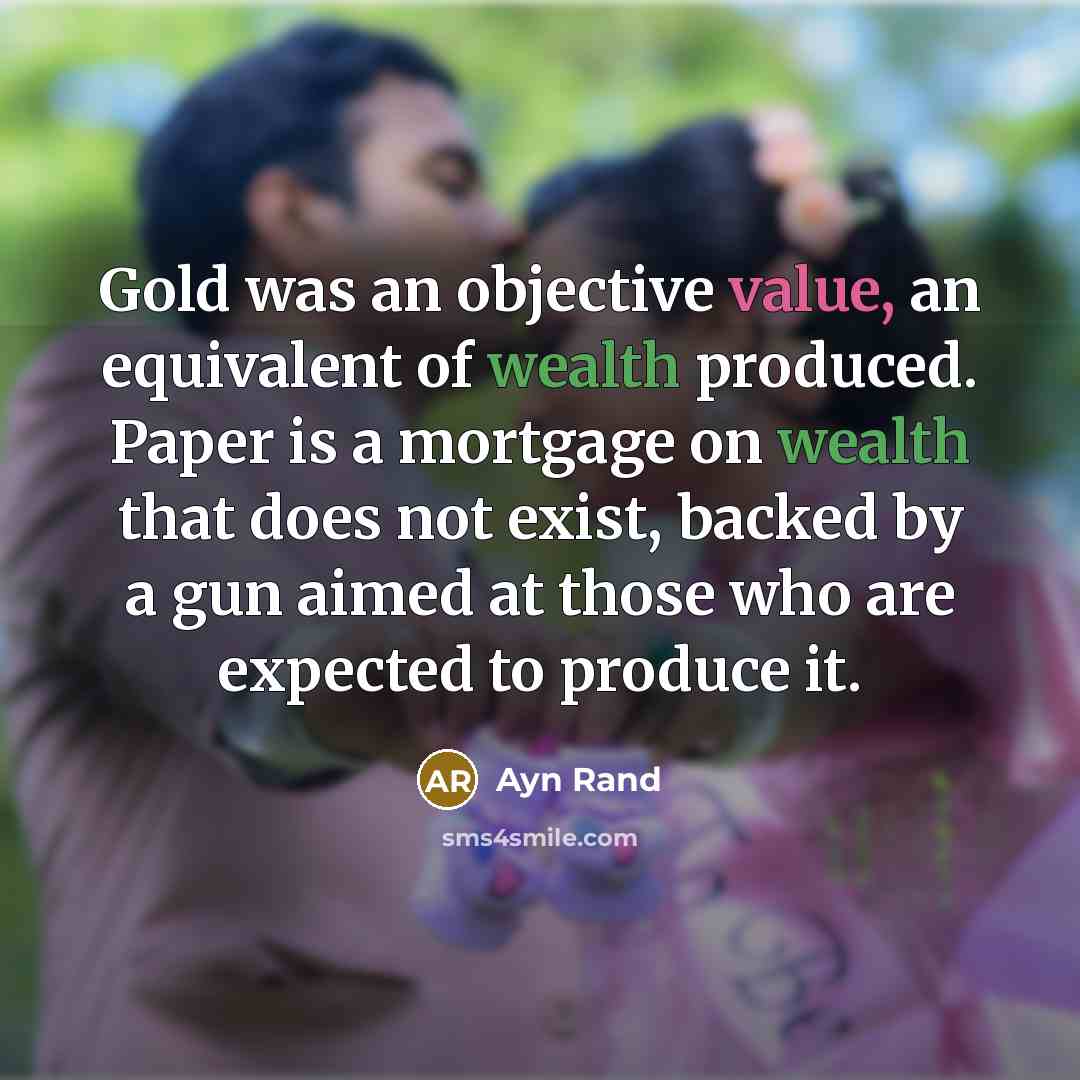 “Gold was an objective value, an equivalent of wealth produced. Paper is a mortgage on wealth that does not exist, backed by a gun aimed at those who are expected to produce it.” quote by Ayn Rand