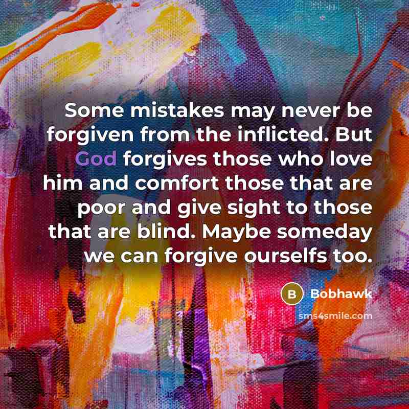 “Some mistakes may never be forgiven from the inflicted. But God forgives those who love him and comfort those that are poor and give sight to those that are blind. Maybe someday we can forgive ourselfs too.” quote by Bobhawk