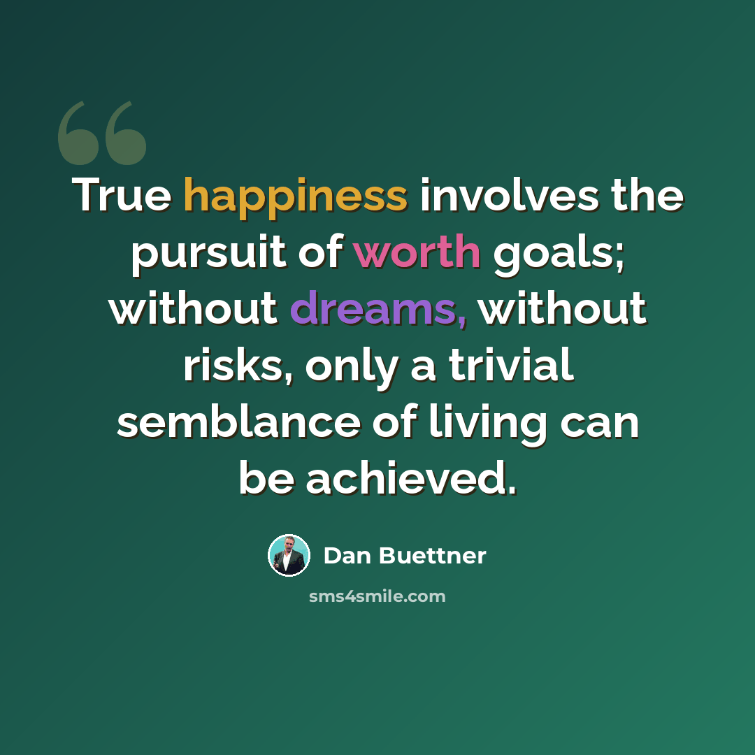 “True happiness involves the pursuit of worth goals; without dreams, without risks, only a trivial semblance of living can be achieved.” quote by Dan Buettner