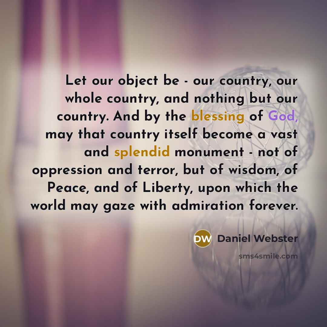 “Let our object be - our country, our whole country, and nothing but our country. And by the blessing of God, may that country itself become a vast and splendid monument - not of oppression and terror, but of wisdom, of Peace, and of Liberty, upon which the world may gaze with admiration forever.” quote by Daniel Webster