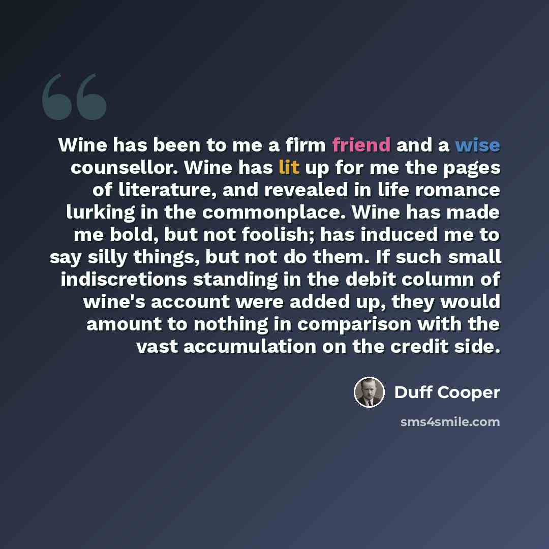 “Wine has been to me a firm friend and a wise counsellor. Wine has lit up for me the pages of literature, and revealed in life romance lurking in the commonplace. Wine has made me bold, but not foolish; has induced me to say silly things, but not do them. If such small indiscretions standing in the…” quote by Duff Cooper