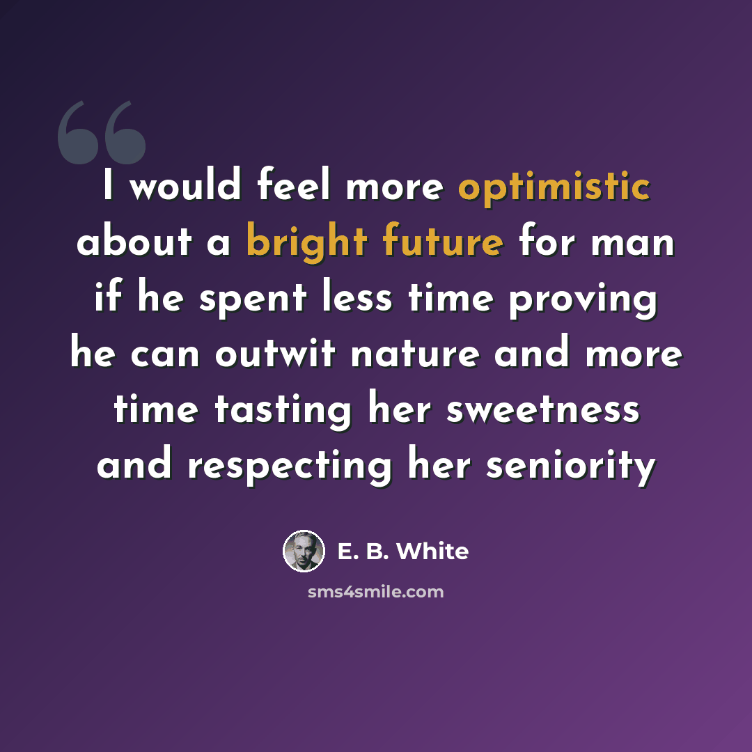 “I would feel more optimistic about a bright future for man if he spent less time proving he can outwit nature and more time tasting her sweetness and respecting her seniority” quote by E. B. White
