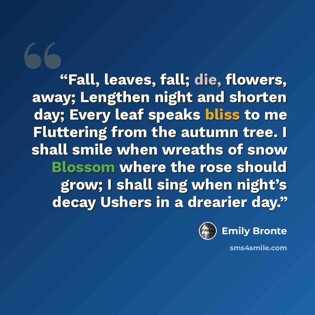 “Fall, leaves, fall; die, flowers, away; Lengthen night and shorten day; Every leaf speaks bliss to me Fluttering from the autumn tree. I shall smile when wreaths of snow Blossom where the rose should grow; I shall sing when night’s decay Ushers in a drearier day.” quote by Emily Brontë