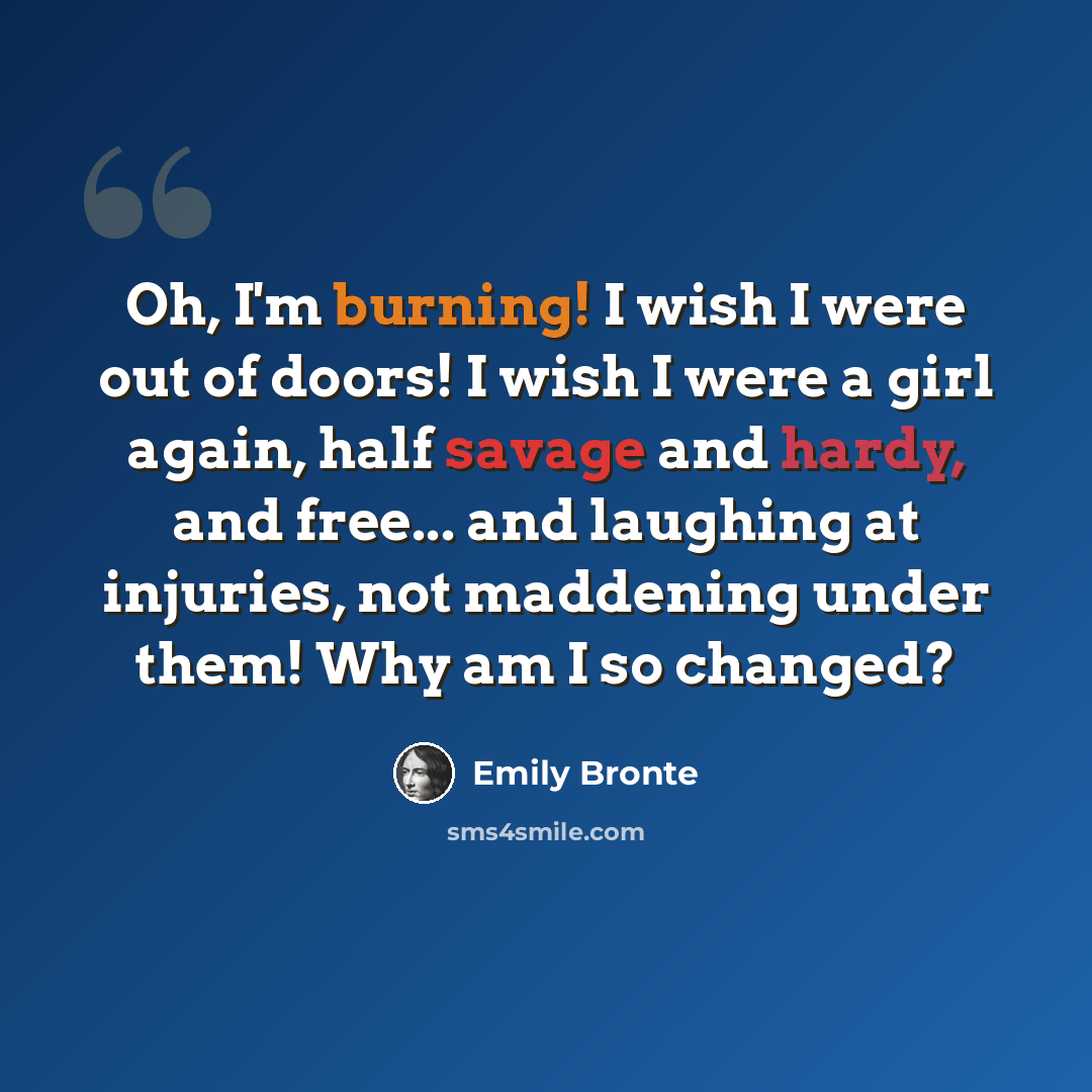 “Oh, I'm burning! I wish I were out of doors! I wish I were a girl again, half savage and hardy, and free... and laughing at injuries, not maddening under them! Why am I so changed?” quote by Emily Bronte