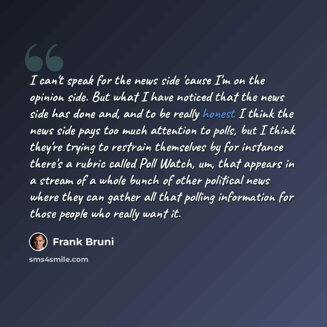 “I can't speak for the news side 'cause I'm on the opinion side. But what I have noticed that the news side has done and, and to be really honest I think the news side pays too much attention to polls, but I think they're trying to restrain themselves by for instance there's a rubric called Poll…” quote by Frank Bruni