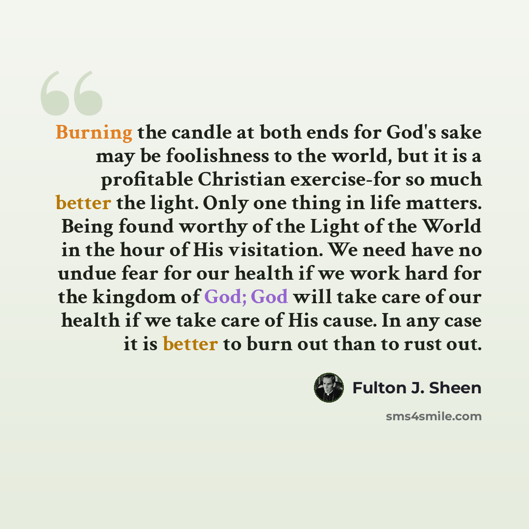 “Burning the candle at both ends for God's sake may be foolishness to the world, but it is a profitable Christian exercise-for so much better the light. Only one thing in life matters. Being found worthy of the Light of the World in the hour of His visitation. We need have no undue fear for our…” quote by Fulton J. Sheen